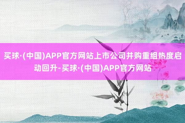 买球·(中国)APP官方网站上市公司并购重组热度启动回升-买球·(中国)APP官方网站