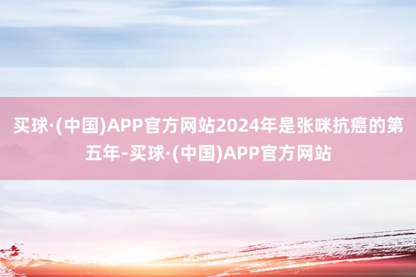 买球·(中国)APP官方网站2024年是张咪抗癌的第五年-买球·(中国)APP官方网站