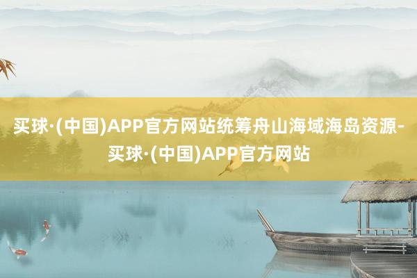 买球·(中国)APP官方网站统筹舟山海域海岛资源-买球·(中国)APP官方网站