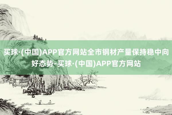 买球·(中国)APP官方网站全市钢材产量保持稳中向好态势-买球·(中国)APP官方网站