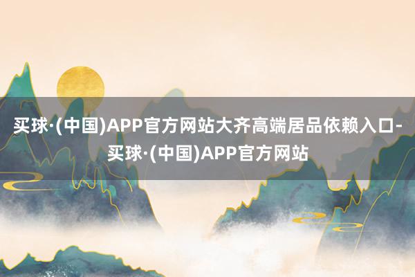 买球·(中国)APP官方网站大齐高端居品依赖入口-买球·(中国)APP官方网站