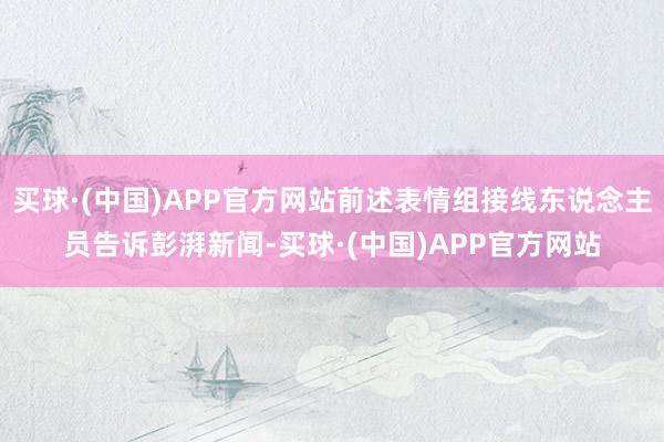 买球·(中国)APP官方网站前述表情组接线东说念主员告诉彭湃新闻-买球·(中国)APP官方网站