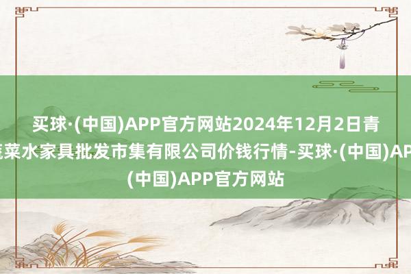 买球·(中国)APP官方网站2024年12月2日青岛市城阳蔬菜水家具批发市集有限公司价钱行情-买球·(中国)APP官方网站