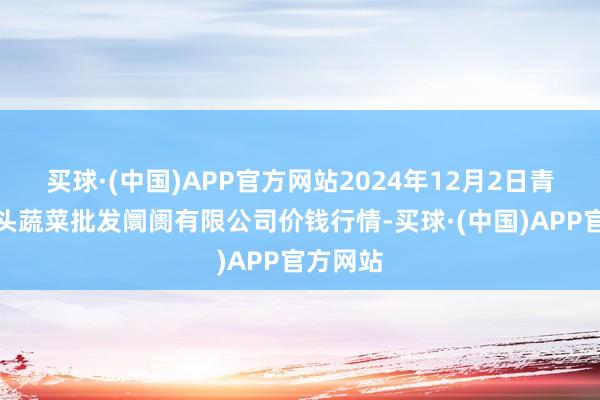 买球·(中国)APP官方网站2024年12月2日青岛东庄头蔬菜批发阛阓有限公司价钱行情-买球·(中国)APP官方网站