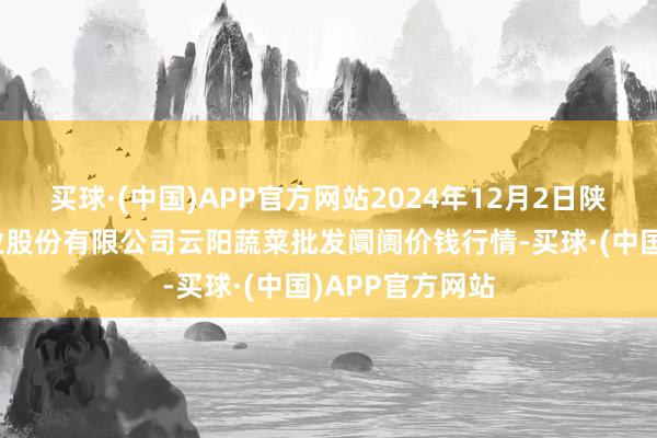 买球·(中国)APP官方网站2024年12月2日陕西泾云当代农业股份有限公司云阳蔬菜批发阛阓价钱行情-买球·(中国)APP官方网站