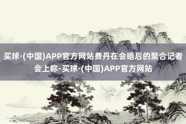 买球·(中国)APP官方网站费丹在会晤后的聚合记者会上称-买球·(中国)APP官方网站