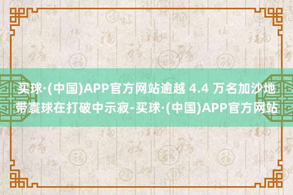 买球·(中国)APP官方网站逾越 4.4 万名加沙地带寰球在打破中示寂-买球·(中国)APP官方网站