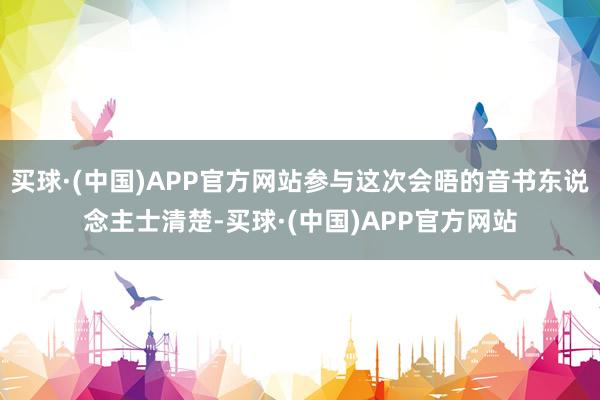 买球·(中国)APP官方网站参与这次会晤的音书东说念主士清楚-买球·(中国)APP官方网站