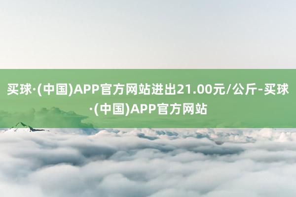 买球·(中国)APP官方网站进出21.00元/公斤-买球·(中国)APP官方网站