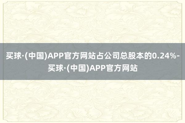 买球·(中国)APP官方网站占公司总股本的0.24%-买球·(中国)APP官方网站