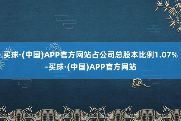 买球·(中国)APP官方网站占公司总股本比例1.07%-买球·(中国)APP官方网站