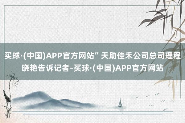 买球·(中国)APP官方网站”天助佳禾公司总司理程晓艳告诉记者-买球·(中国)APP官方网站