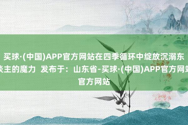 买球·(中国)APP官方网站在四季循环中绽放沉溺东谈主的魔力  发布于：山东省-买球·(中国)APP官方网站