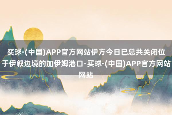 买球·(中国)APP官方网站伊方今日已总共关闭位于伊叙边境的加伊姆港口-买球·(中国)APP官方网站