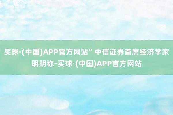 买球·(中国)APP官方网站”中信证券首席经济学家明明称-买球·(中国)APP官方网站