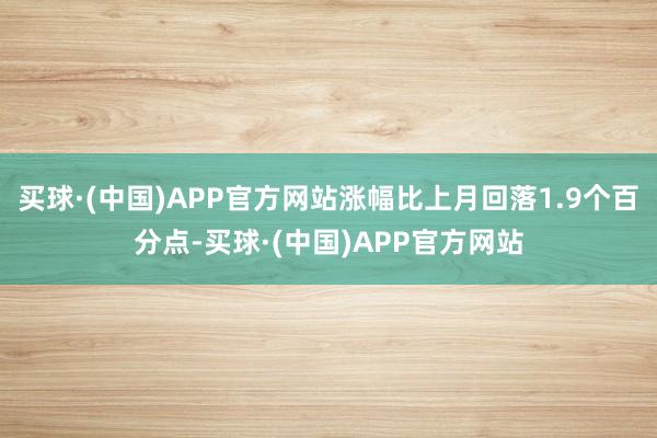 买球·(中国)APP官方网站涨幅比上月回落1.9个百分点-买球·(中国)APP官方网站