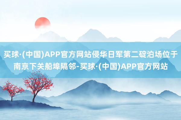 买球·(中国)APP官方网站侵华日军第二碇泊场位于南京下关船埠隔邻-买球·(中国)APP官方网站