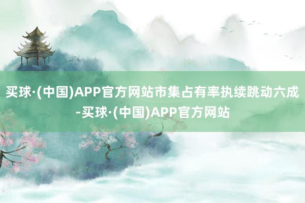 买球·(中国)APP官方网站市集占有率执续跳动六成-买球·(中国)APP官方网站