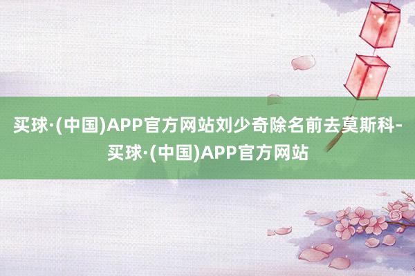 买球·(中国)APP官方网站刘少奇除名前去莫斯科-买球·(中国)APP官方网站