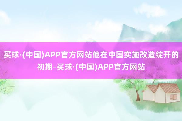 买球·(中国)APP官方网站他在中国实施改造绽开的初期-买球·(中国)APP官方网站