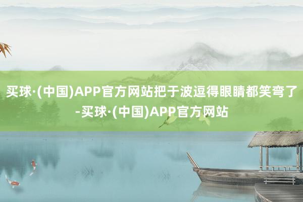 买球·(中国)APP官方网站把于波逗得眼睛都笑弯了-买球·(中国)APP官方网站