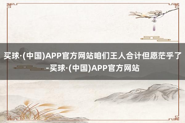 买球·(中国)APP官方网站咱们王人合计但愿茫乎了-买球·(中国)APP官方网站