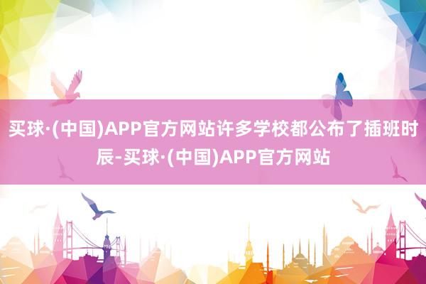 买球·(中国)APP官方网站许多学校都公布了插班时辰-买球·(中国)APP官方网站