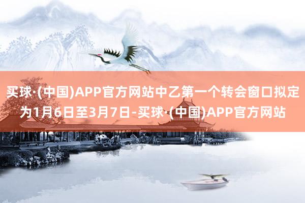 买球·(中国)APP官方网站中乙第一个转会窗口拟定为1月6日至3月7日-买球·(中国)APP官方网站