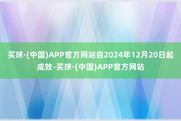 买球·(中国)APP官方网站自2024年12月20日起成效-买球·(中国)APP官方网站