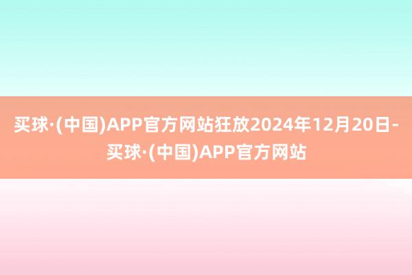 买球·(中国)APP官方网站狂放2024年12月20日-买球·(中国)APP官方网站