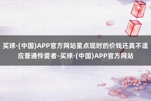 买球·(中国)APP官方网站星点现时的价钱还真不适应普通怜爱者-买球·(中国)APP官方网站