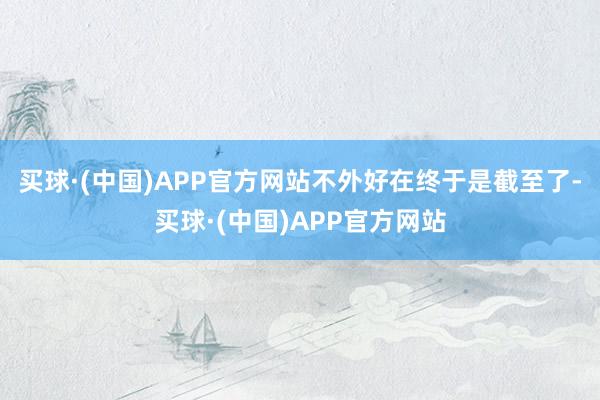 买球·(中国)APP官方网站不外好在终于是截至了-买球·(中国)APP官方网站