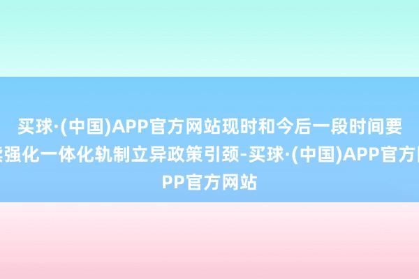 买球·(中国)APP官方网站现时和今后一段时间要继续强化一体化轨制立异政策引颈-买球·(中国)APP官方网站