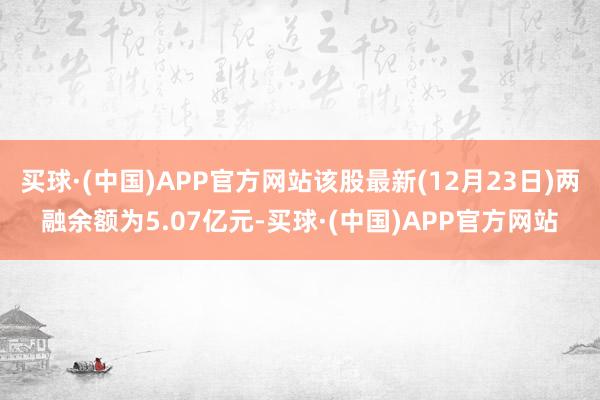 买球·(中国)APP官方网站该股最新(12月23日)两融余额为5.07亿元-买球·(中国)APP官方网站