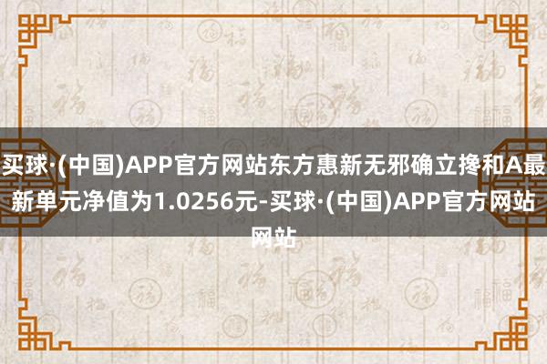 买球·(中国)APP官方网站东方惠新无邪确立搀和A最新单元净值为1.0256元-买球·(中国)APP官方网站