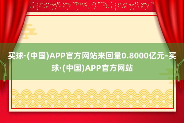 买球·(中国)APP官方网站来回量0.8000亿元-买球·(中国)APP官方网站