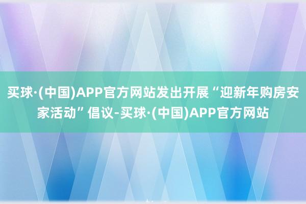 买球·(中国)APP官方网站发出开展“迎新年购房安家活动”倡议-买球·(中国)APP官方网站