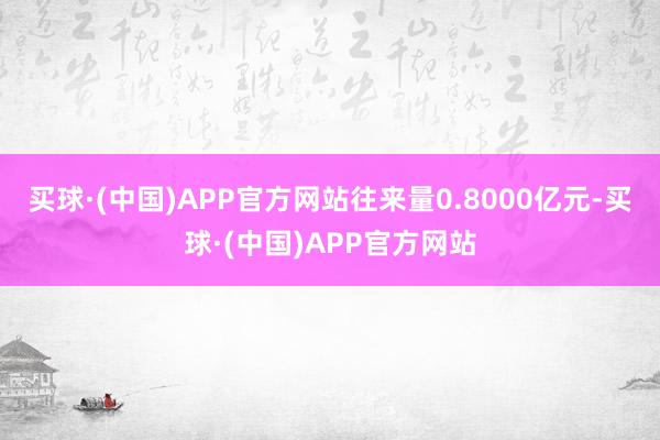 买球·(中国)APP官方网站往来量0.8000亿元-买球·(中国)APP官方网站