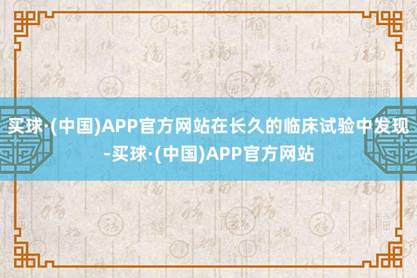 买球·(中国)APP官方网站在长久的临床试验中发现-买球·(中国)APP官方网站