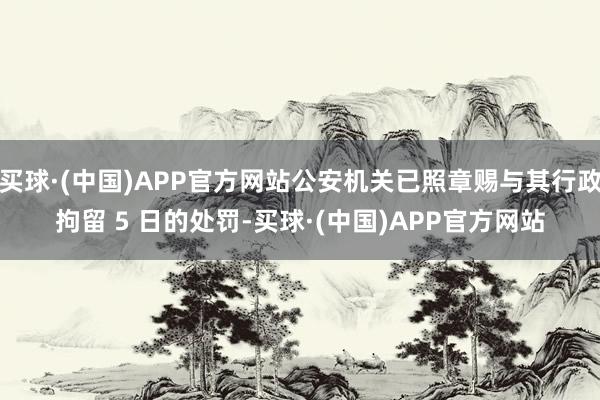 买球·(中国)APP官方网站公安机关已照章赐与其行政拘留 5 日的处罚-买球·(中国)APP官方网站