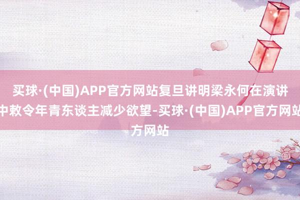 买球·(中国)APP官方网站复旦讲明梁永何在演讲中敕令年青东谈主减少欲望-买球·(中国)APP官方网站