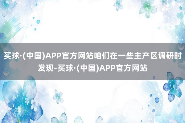 买球·(中国)APP官方网站咱们在一些主产区调研时发现-买球·(中国)APP官方网站