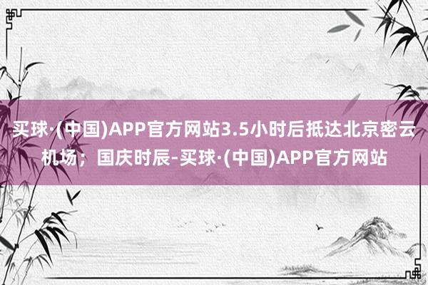 买球·(中国)APP官方网站3.5小时后抵达北京密云机场；国庆时辰-买球·(中国)APP官方网站