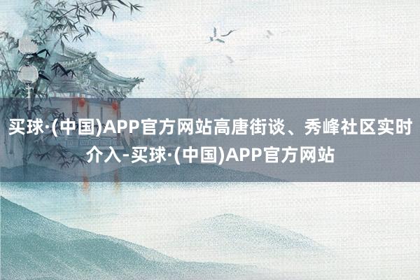 买球·(中国)APP官方网站高唐街谈、秀峰社区实时介入-买球·(中国)APP官方网站