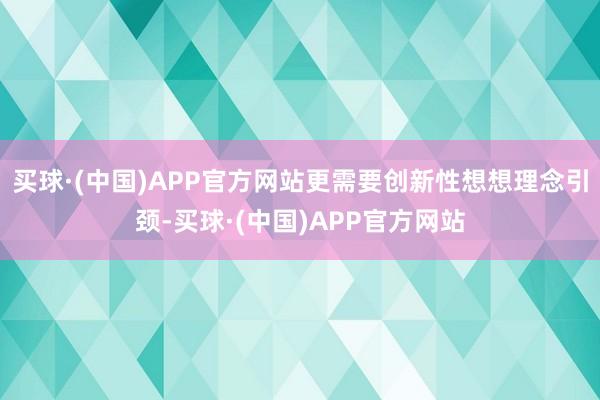 买球·(中国)APP官方网站更需要创新性想想理念引颈-买球·(中国)APP官方网站