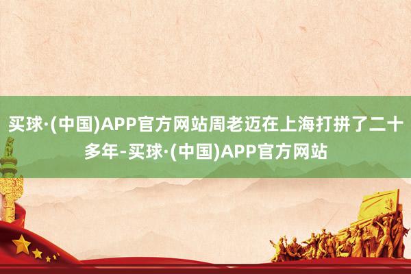 买球·(中国)APP官方网站周老迈在上海打拼了二十多年-买球·(中国)APP官方网站