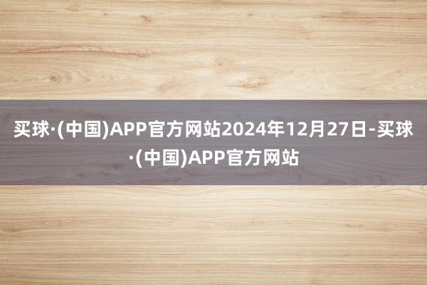 买球·(中国)APP官方网站2024年12月27日-买球·(中国)APP官方网站