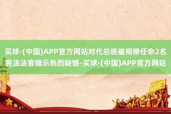 买球·(中国)APP官方网站对代总统崔相穆任命2名宪法法官暗示热烈缺憾-买球·(中国)APP官方网站