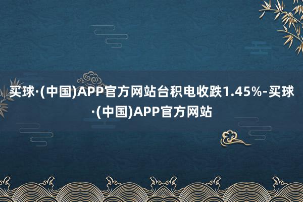 买球·(中国)APP官方网站台积电收跌1.45%-买球·(中国)APP官方网站