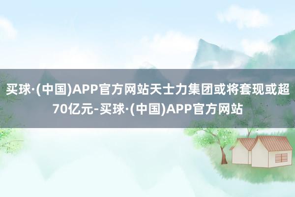 买球·(中国)APP官方网站天士力集团或将套现或超70亿元-买球·(中国)APP官方网站